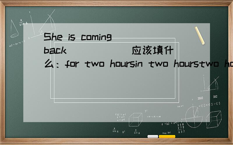She is coming back______应该填什么：for two hoursin two hourstwo hours agoafter two hours