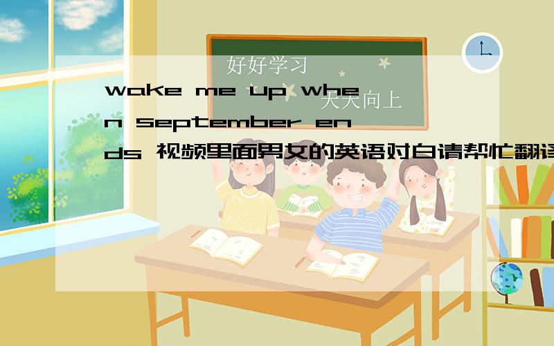 wake me up when september ends 视频里面男女的英语对白请帮忙翻译http://www.56.com/u88/v_Nzg3MzI1.html注意：请看视频，里面那首歌的名字叫《wake me up when september ends》，我要的是该视频里面男女对白的