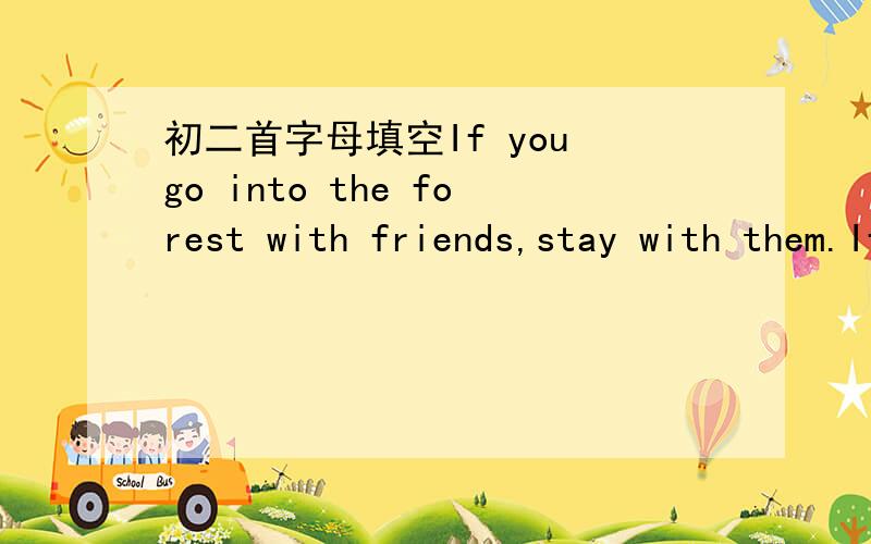 初二首字母填空If you go into the forest with friends,stay with them.If you don't ,you may get l(ost) .If you get lost,this is w(hat) you should do.Sit down and stay where you are.Don't try to find your friends,let them find you,You can help th