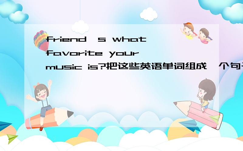 friend's what favorite your music is?把这些英语单词组成一个句子