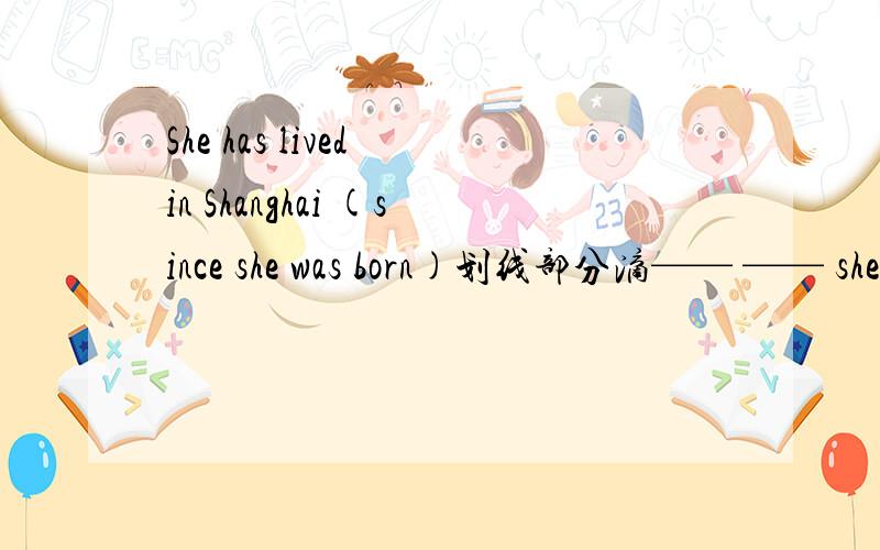 She has lived in Shanghai (since she was born)划线部分滴—— —— she lived in Shanghai.