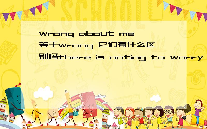 wrong about me等于wrong 它们有什么区别吗there is noting to worry about 和 there is noting to worry 意思相同吗?