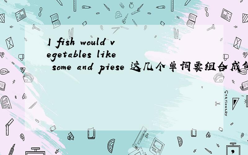 I fish would vegetables like some and piese 这几个单词要组合成句子是怎样的