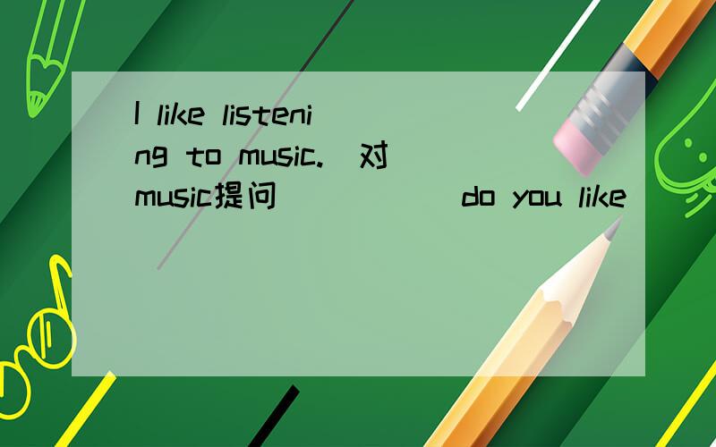 I like listening to music.(对music提问）____ do you like ____ ____?