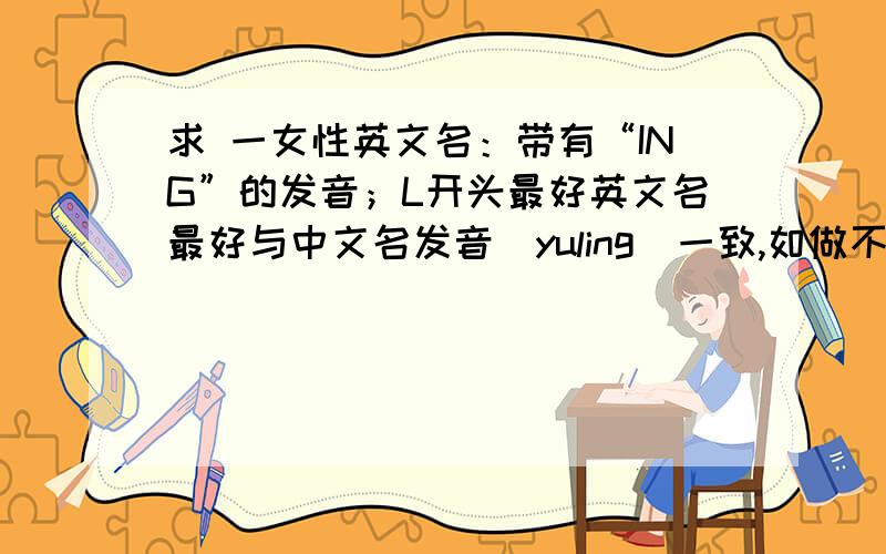 求 一女性英文名：带有“ING”的发音；L开头最好英文名最好与中文名发音（yuling）一致,如做不到,则争取英文名与中文名局部发音一致,如上述两条均做不到,还可使英文名与中文名发音尽量