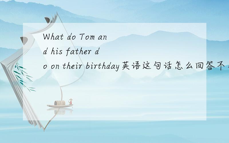 What do Tom and his father do on their birthday英语这句话怎么回答不事叫你翻译，事叫你回答