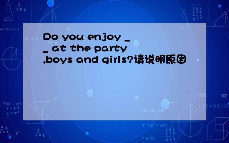 Do you enjoy __ at the party,boys and girls?请说明原因