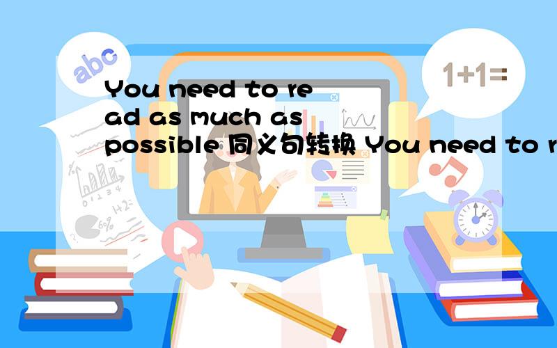 You need to read as much as possible 同义句转换 You need to read as much as ___ ____
