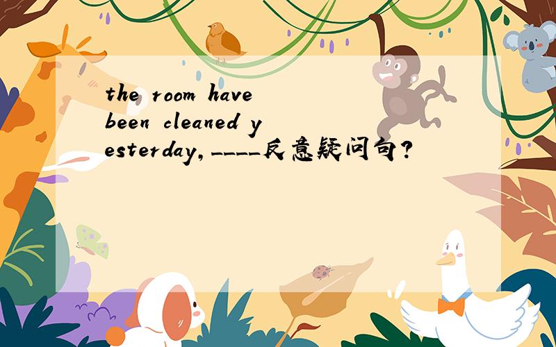 the room have been cleaned yesterday,____反意疑问句?