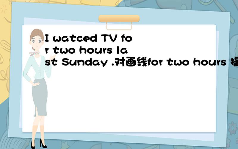 I watced TV for two hours last Sunday .对画线for two hours 提问.