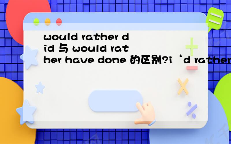 would rather did 与 would rather have done 的区别?i‘d rather have left a note on her desk.I’d rather I left a note on her desk.句义有何区别?