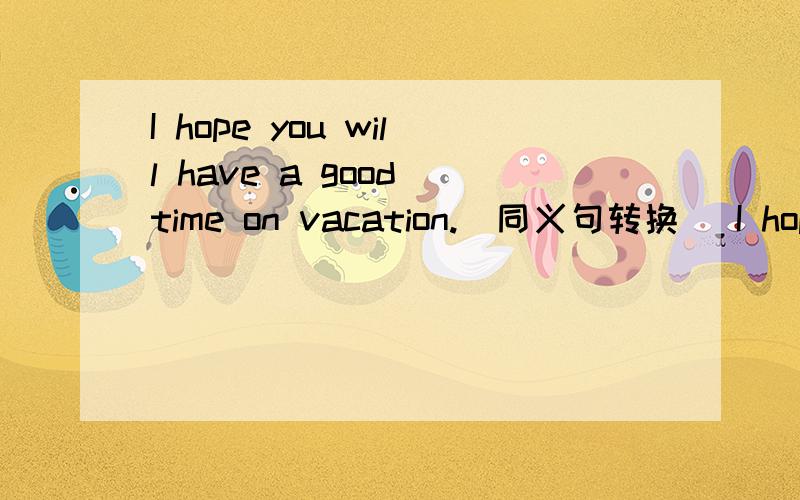 I hope you will have a good time on vacation.(同义句转换） I hope you will ____ ____ on vacation.