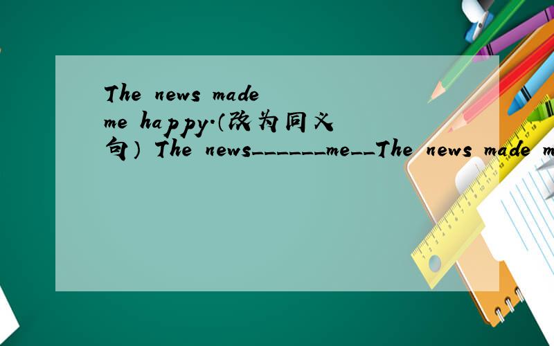 The news made me happy.（改为同义句） The news______me__The news made me happy.（改为同义句）The news______me______.