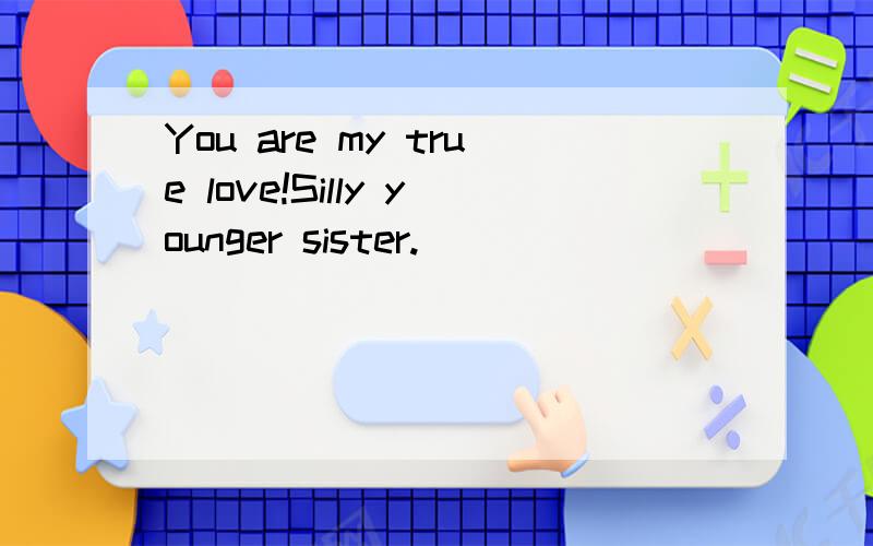 You are my true love!Silly younger sister.