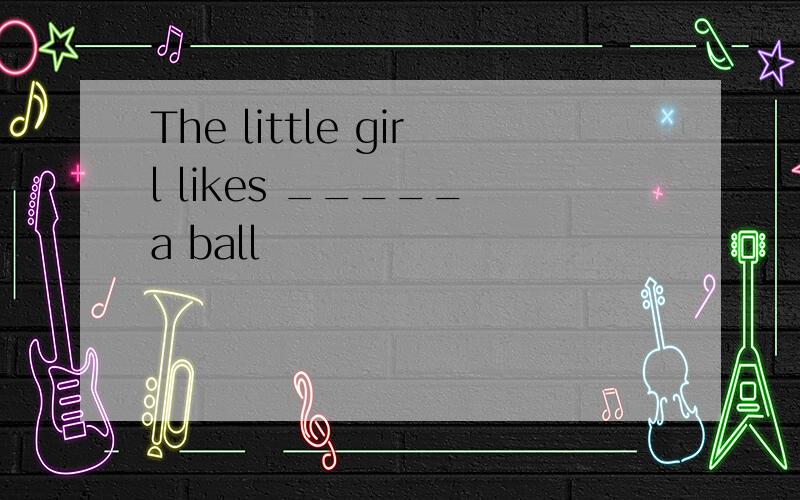 The little girl likes _____ a ball