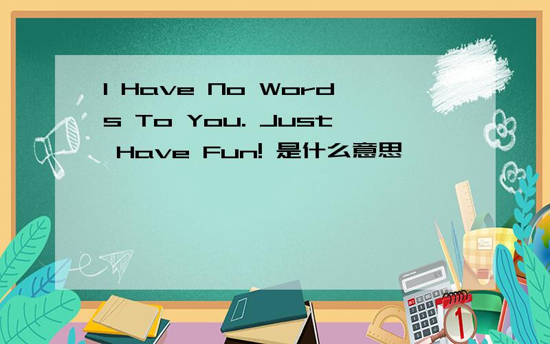 I Have No Words To You. Just Have Fun! 是什么意思