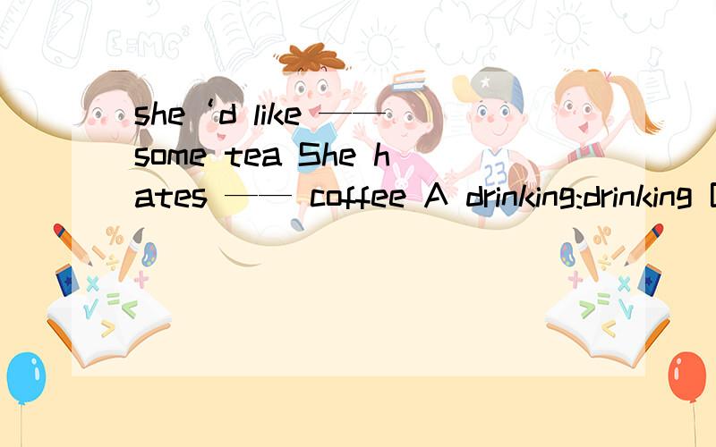 she‘d like —— some tea She hates —— coffee A drinking:drinking B to drink:drink C drink:drinking D to drink:drinking