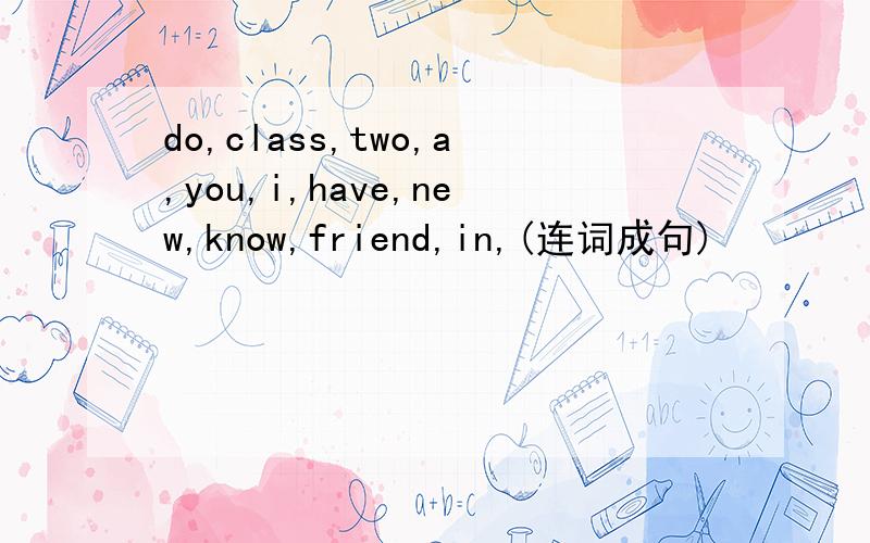 do,class,two,a,you,i,have,new,know,friend,in,(连词成句)