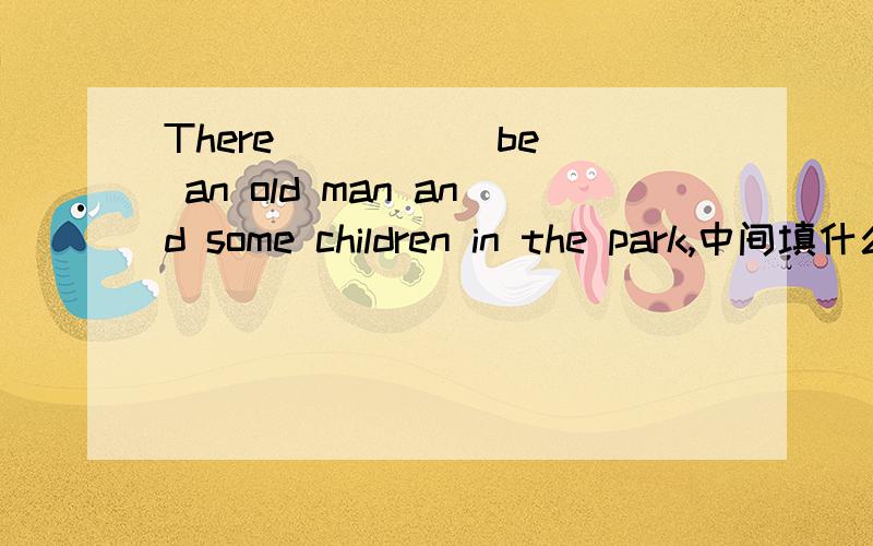 There ____(be) an old man and some children in the park,中间填什么?请讲明为什么?