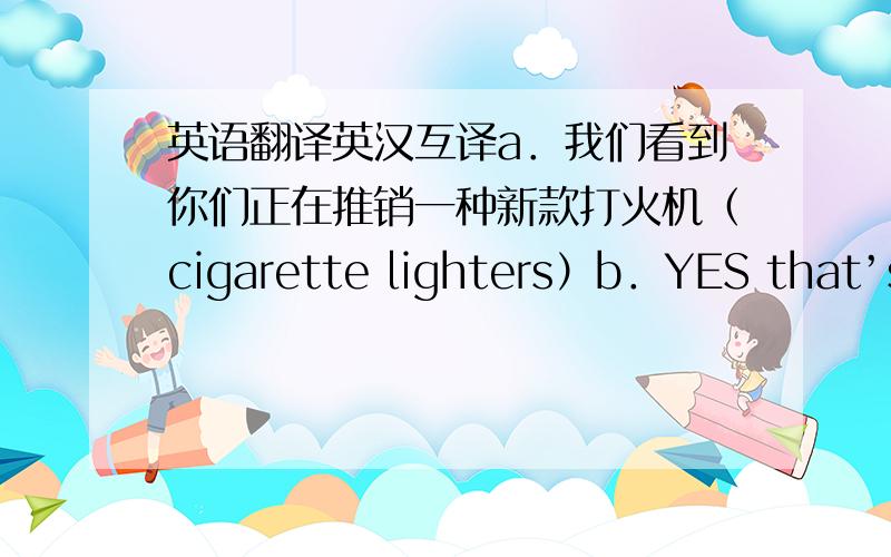 英语翻译英汉互译a．我们看到你们正在推销一种新款打火机（cigarette lighters）b．YES that’s right .do they appeal to you （你有兴趣吗a.顾客的反应我不大把握,不管怎样,我们愿意按试销的方式进货.