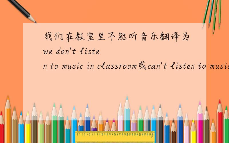 我们在教室里不能听音乐翻译为we don't listen to music in classroom或can't listen to music,哪个对?