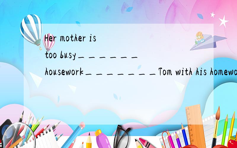 Her mother is too busy______housework_______Tom with his homework.可以选B吗?Her mother is too busy______housework_______Tom with his homework.A.doing;to help      B.to do;to help         C.doing;helping          D.to do;helping这道题除了A可