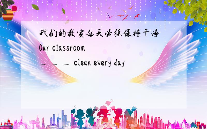 我们的教室每天必须保持干净 Our classroom _ _ _ clean every day