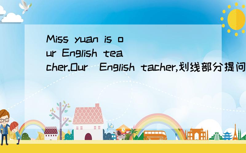 Miss yuan is our English teacher.Our  English tacher,划线部分提问