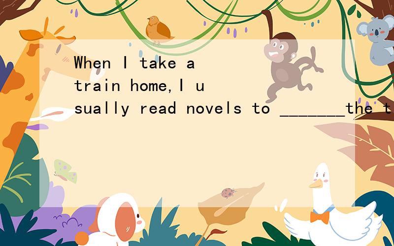 When I take a train home,I usually read novels to _______the time.
