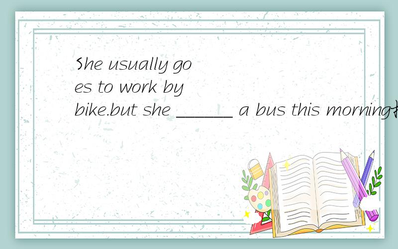 She usually goes to work by bike.but she ______ a bus this morning括号里应填什么答案为什么是took?我写的是taking为什么是错 的