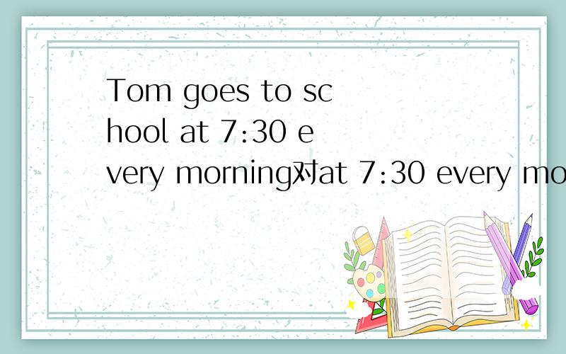 Tom goes to school at 7:30 every morning对at 7:30 every morning提问