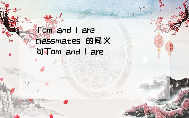 Tom and I are classmates 的同义句Tom and I are __________ ______________ ____________ ___________________.