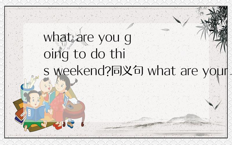 what are you going to do this weekend?同义句 what are your____ ____ this wee