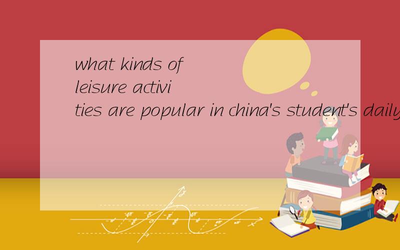 what kinds of leisure activities are popular in china's student's daily life?还有一道题,what kinds of sports are popular among college students?用英语回答~每道题五六句即可~