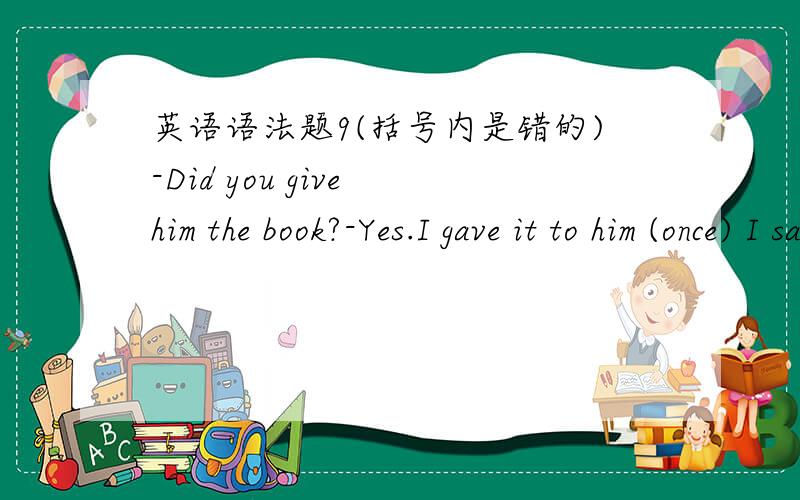 英语语法题9(括号内是错的)-Did you give him the book?-Yes.I gave it to him (once) I saw him.参考时directly 我觉得是答案错了吧?