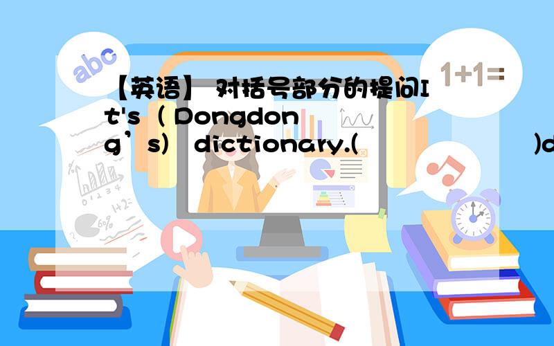 【英语】 对括号部分的提问It's  ( Dongdong’s)   dictionary.(                     )dictionary(                )  it?