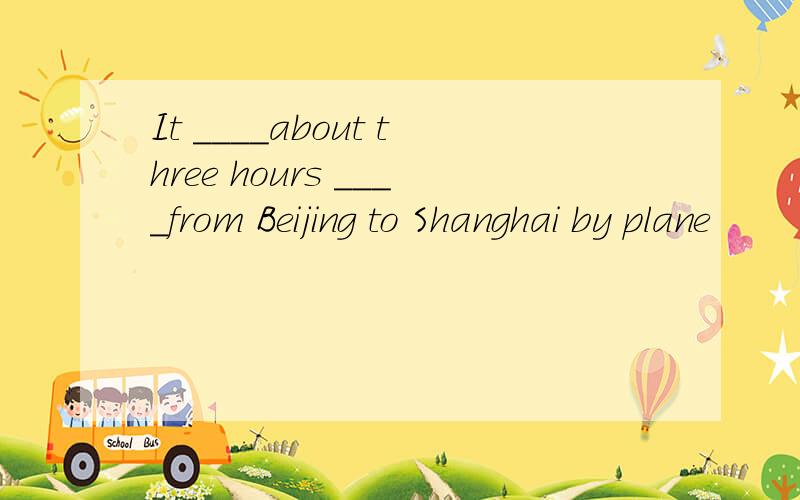 It ____about three hours ____from Beijing to Shanghai by plane