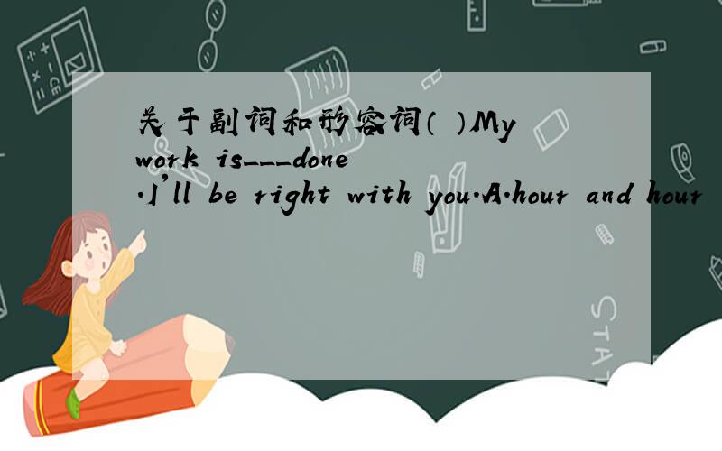 关于副词和形容词（ ）My work is___done.I'll be right with you.A.hour and hour B.now and then C.more or less D.more and more( )Zhou Feng has learned English for many years,but he can___understand the English speakers.A.hardly B.certainly C.a