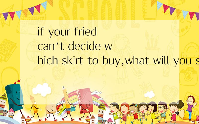 if your fried can't decide which skirt to buy,what will you say?急