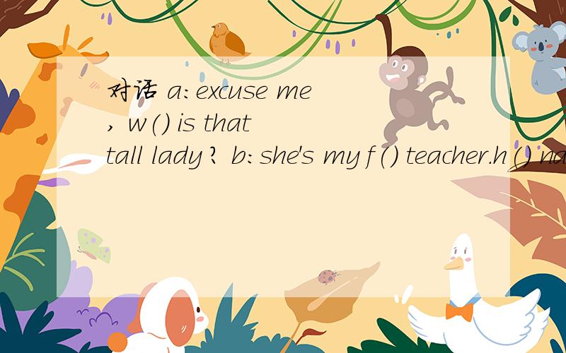 对话 a:excuse me, w() is that tall lady ? b:she's my f() teacher.h() name is lily green.还有A:she looks young and beautiful. what s()   does she teach?B:she t()  english.  and she's  a()   good at singing.A:r()?  can she play any sports?B: yes, s