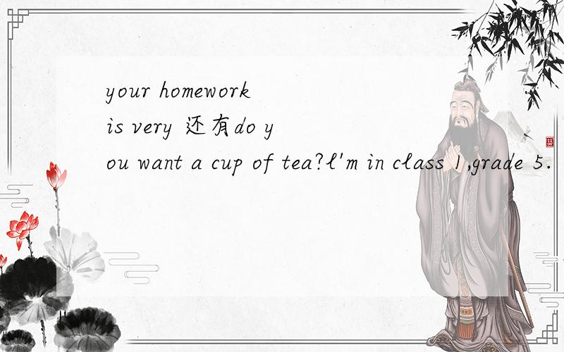 your homework is very 还有do you want a cup of tea?l'm in class 1,grade 5.