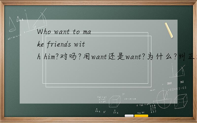 Who want to make friends with him?对吗?用want还是want?为什么?纠正:用want还是wants？为什么？