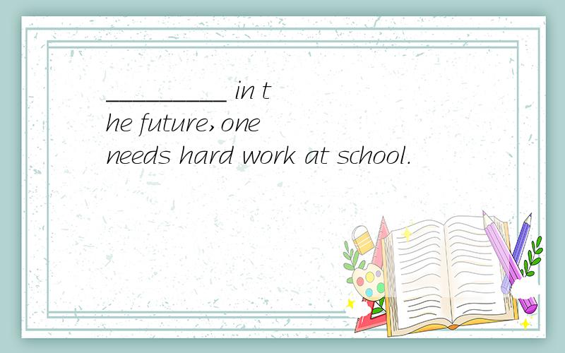 _________ in the future,one needs hard work at school.
