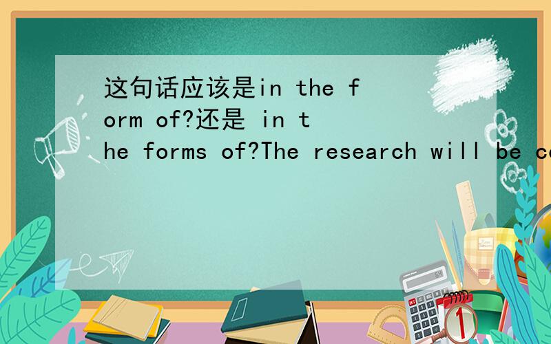 这句话应该是in the form of?还是 in the forms of?The research will be conducted in the form of essay ,book and articles.还是 in the forms of?