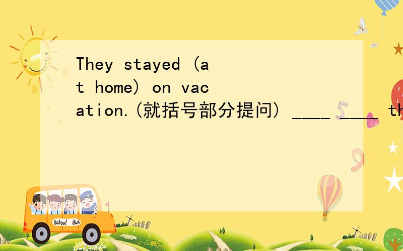 They stayed (at home) on vacation.(就括号部分提问) ____ ____ they ____ on vacation?