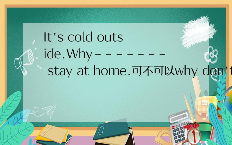 It's cold outside.Why------- stay at home.可不可以why don't you stay at home