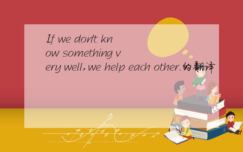 If we don't know something very well,we help each other.的翻译