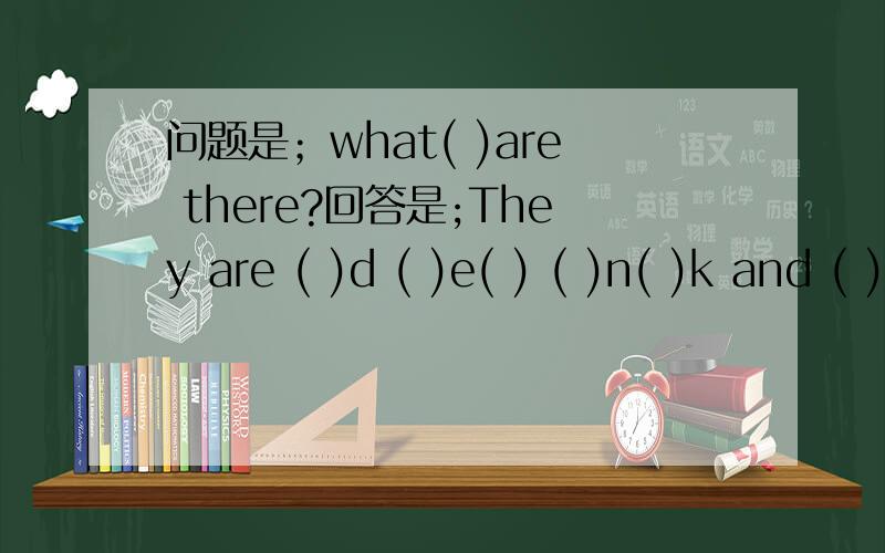 问题是；what( )are there?回答是;They are ( )d ( )e( ) ( )n( )k and ( )w.应该填什么?