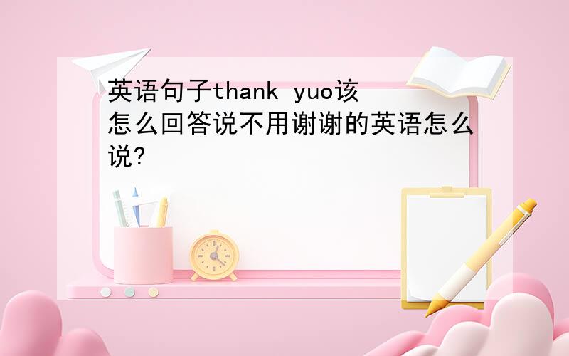 英语句子thank yuo该怎么回答说不用谢谢的英语怎么说?