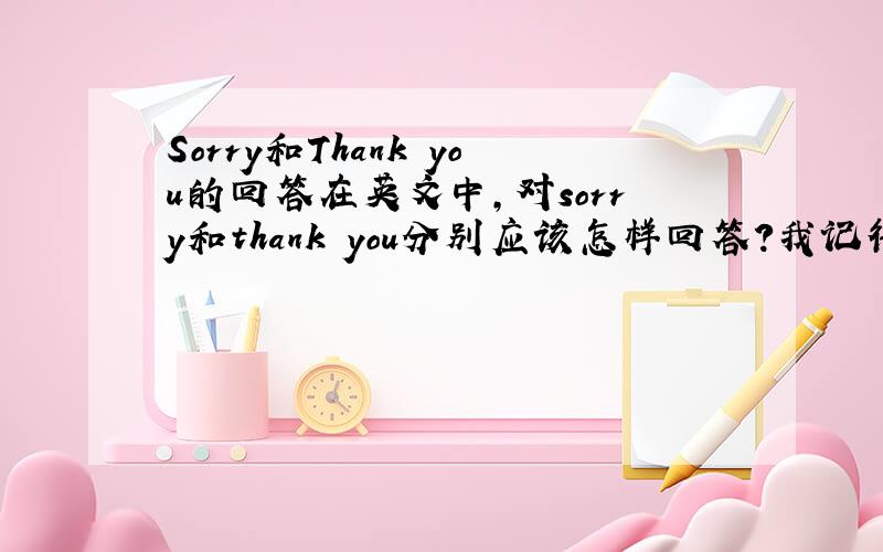 Sorry和Thank you的回答在英文中,对sorry和thank you分别应该怎样回答?我记得这两个问题有好多回答，you're welcome,that's all right,not at all,it doesn't matter,never mind,it's my pleasure 等等，可是有些记不清他